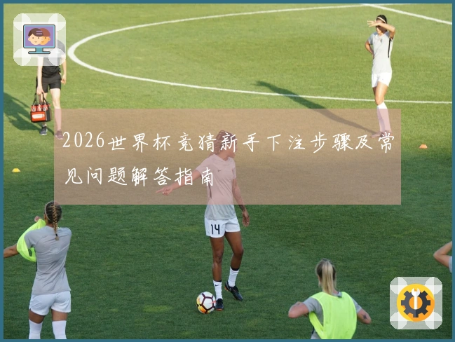 2026世界杯竞猜新手下注步骤及常见问题解答指南