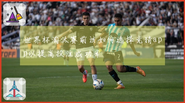 世界杯淘汰赛前该如何选择竞猜app以提高投注成功率