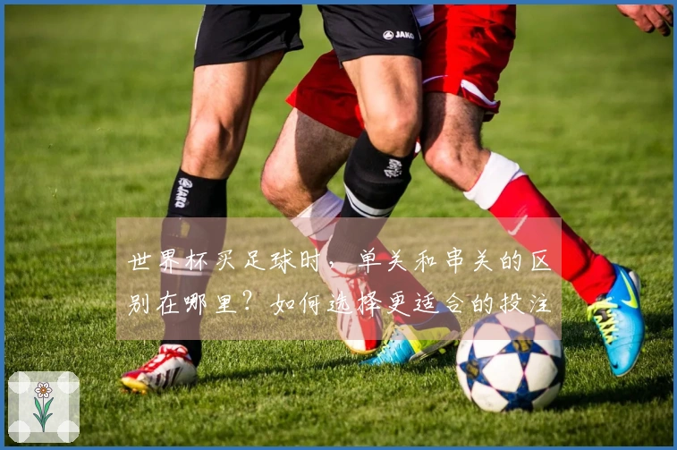 世界杯买足球时，单关和串关的区别在哪里？如何选择更适合的投注方式？