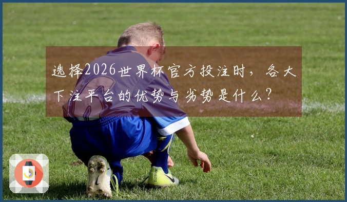 选择2026世界杯官方投注时，各大下注平台的优势与劣势是什么？