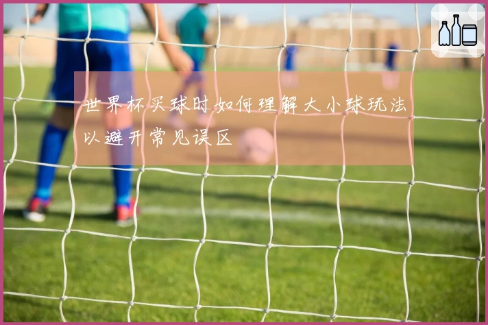 世界杯买球时如何理解大小球玩法以避开常见误区