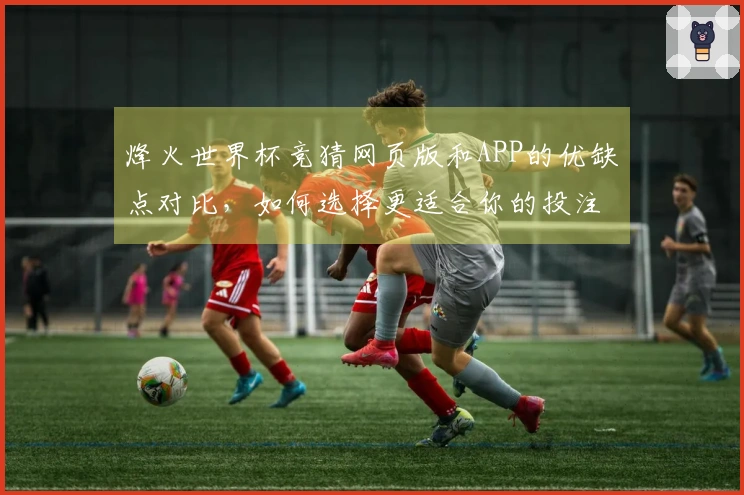 烽火世界杯竞猜网页版和APP的优缺点对比，如何选择更适合你的投注方式