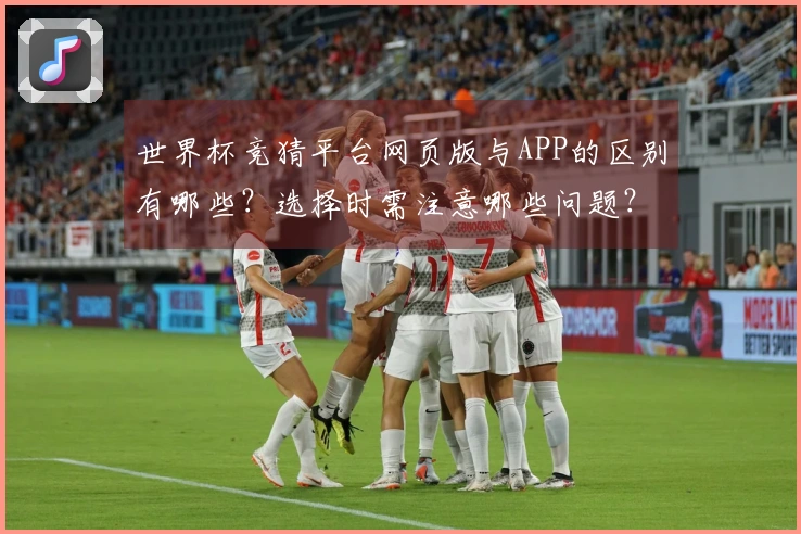 世界杯竞猜平台网页版与APP的区别有哪些？选择时需注意哪些问题？