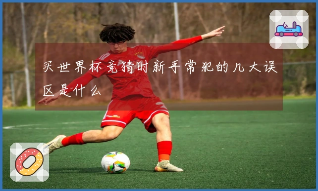 买世界杯竞猜时新手常犯的几大误区是什么