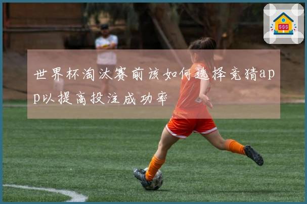 世界杯淘汰赛前该如何选择竞猜app以提高投注成功率