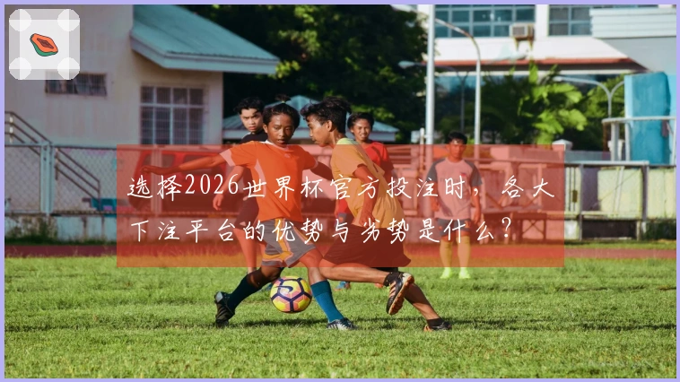 选择2026世界杯官方投注时，各大下注平台的优势与劣势是什么？
